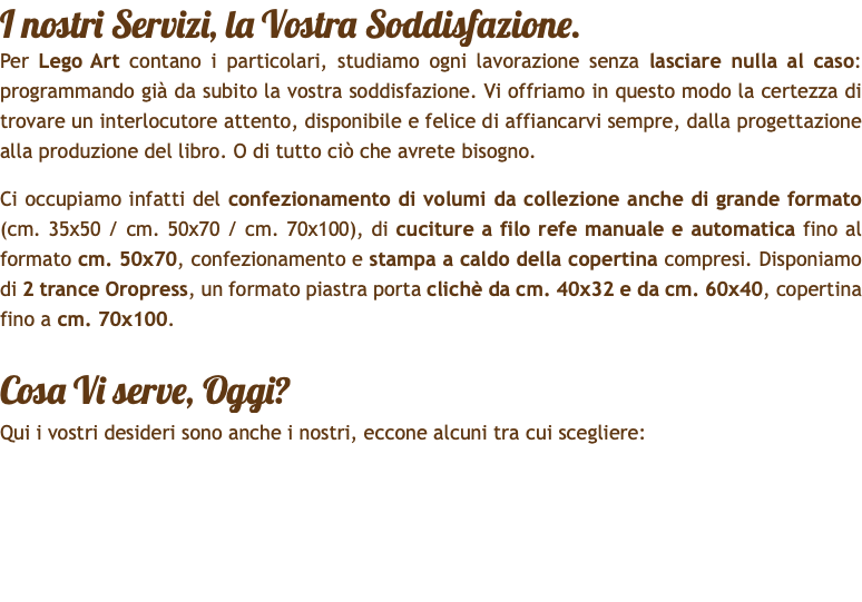 I nostri Servizi, la Vostra Soddisfazione. Per Lego Art contano i particolari, studiamo ogni lavorazione senza lasciare nulla al caso: programmando già da subito la vostra soddisfazione. Vi offriamo in questo modo la certezza di trovare un interlocutore attento, disponibile e felice di affiancarvi sempre, dalla progettazione alla produzione del libro. O di tutto ciò che avrete bisogno. Ci occupiamo infatti del confezionamento di volumi da collezione anche di grande formato (cm. 35x50 / cm. 50x70 / cm. 70x100), di cuciture a filo refe manuale e automatica fino al formato cm. 50x70, confezionamento e stampa a caldo della copertina compresi. Disponiamo di 2 trance Oropress, un formato piastra porta clichè da cm. 40x32 e da cm. 60x40, copertina fino a cm. 70x100. Cosa Vi serve, Oggi? Qui i vostri desideri sono anche i nostri, eccone alcuni tra cui scegliere: